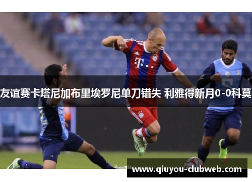 友谊赛卡塔尼加布里埃罗尼单刀错失 利雅得新月0-0科莫