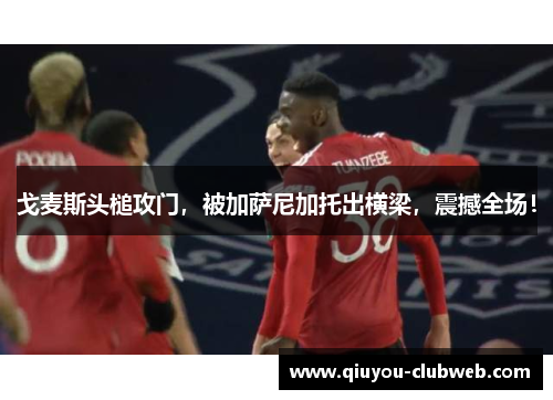 戈麦斯头槌攻门，被加萨尼加托出横梁，震撼全场！